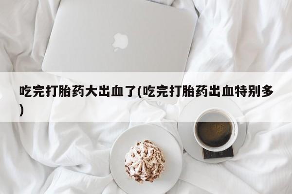 流产药网上怎么购买吃完打胎药大出血了(吃完打胎药出血特别多)