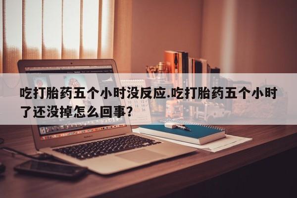 流产药网上怎么购买吃打胎药五个小时没反应.吃打胎药五个小时了还没掉怎么回事？