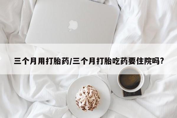 流产药网上怎么购买三个月用打胎药/三个月打胎吃药要住院吗?