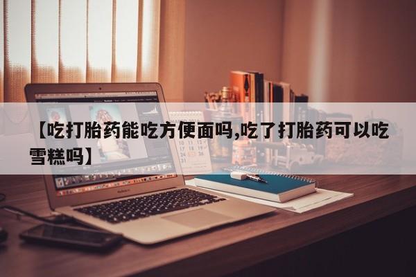 流产药网上怎么购买【吃打胎药能吃方便面吗,吃了打胎药可以吃雪糕吗】