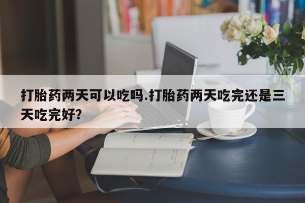 流产药网上怎么购买打胎药两天可以吃吗.打胎药两天吃完还是三天吃完好？