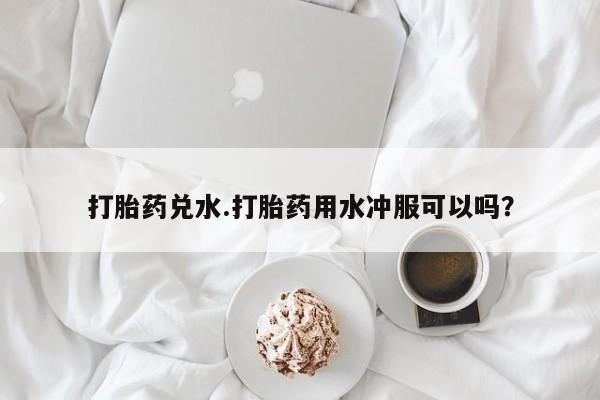 流产药网上怎么购买打胎药兑水.打胎药用水冲服可以吗？