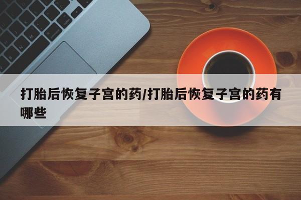 流产药网上怎么购买打胎后恢复子宫的药/打胎后恢复子宫的药有哪些