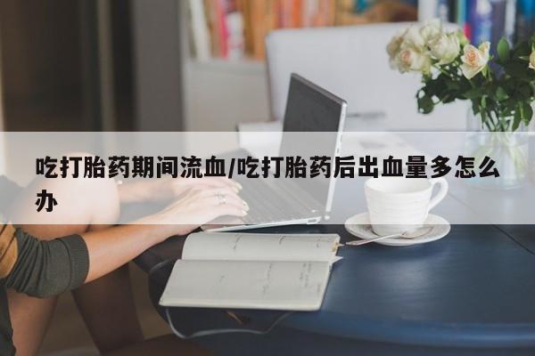 流产药网上怎么购买吃打胎药期间流血/吃打胎药后出血量多怎么办