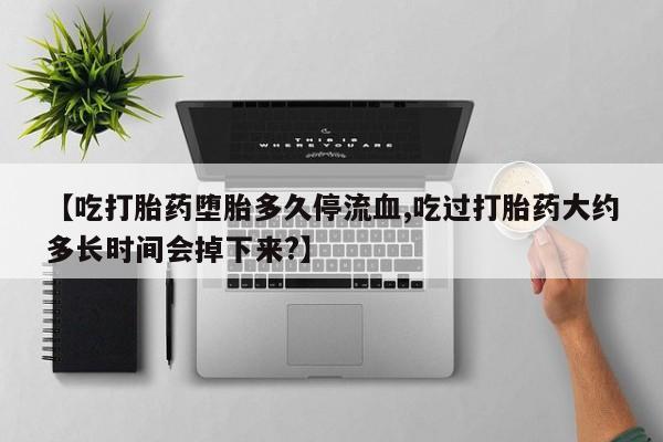 流产药网上怎么购买【吃打胎药堕胎多久停流血,吃过打胎药大约多长时间会掉下来?】