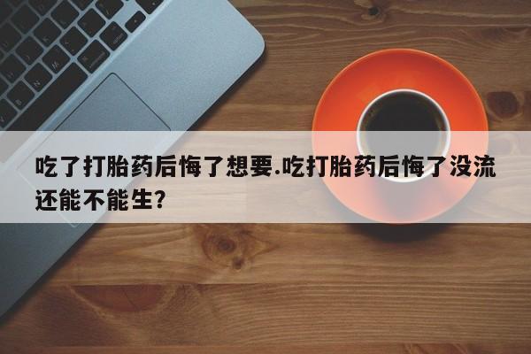 流产药网上怎么购买吃了打胎药后悔了想要.吃打胎药后悔了没流还能不能生？
