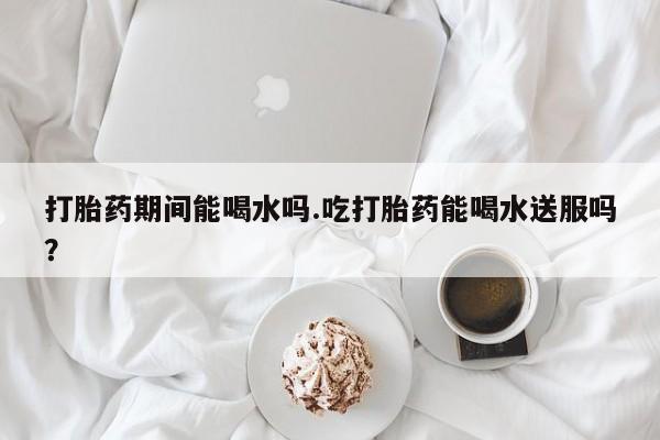 流产药网上怎么购买打胎药期间能喝水吗.吃打胎药能喝水送服吗？