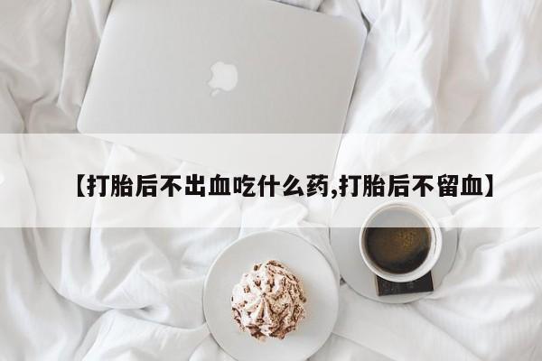 流产药网上怎么购买【打胎后不出血吃什么药,打胎后不留血】