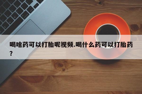 流产药网上怎么购买喝啥药可以打胎呢视频.喝什么药可以打胎药？