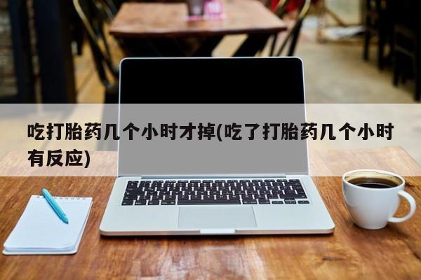 流产药网上怎么购买吃打胎药几个小时才掉(吃了打胎药几个小时有反应)