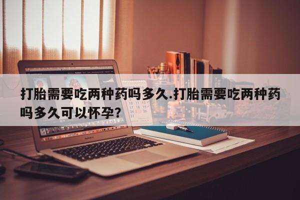 流产药网上怎么购买打胎需要吃两种药吗多久.打胎需要吃两种药吗多久可以怀孕？