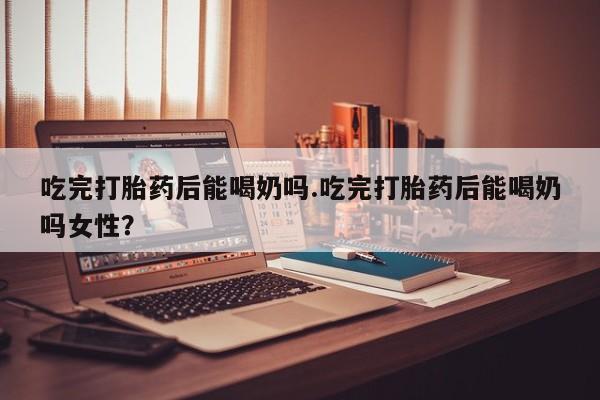 流产药网上怎么购买吃完打胎药后能喝奶吗.吃完打胎药后能喝奶吗女性？