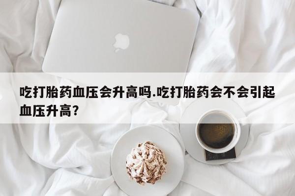流产药网上怎么购买吃打胎药血压会升高吗.吃打胎药会不会引起血压升高？