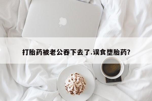 流产药网上怎么购买打胎药被老公吞下去了.误食堕胎药？