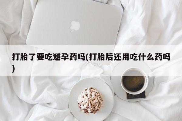 流产药网上怎么购买打胎了要吃避孕药吗(打胎后还用吃什么药吗)