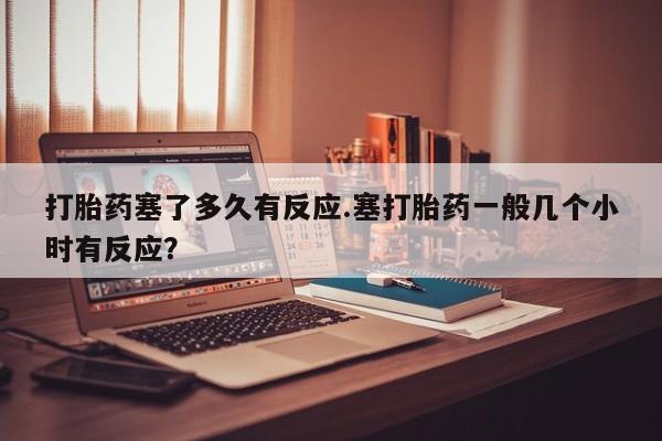 流产药网上怎么购买打胎药塞了多久有反应.塞打胎药一般几个小时有反应？