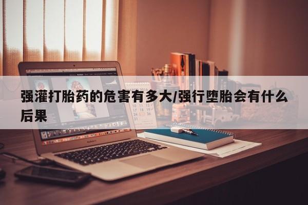 流产药网上怎么购买强灌打胎药的危害有多大/强行堕胎会有什么后果
