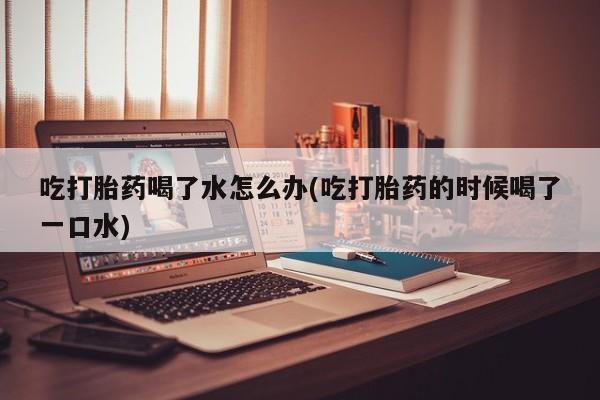 流产药网上怎么购买吃打胎药喝了水怎么办(吃打胎药的时候喝了一口水)