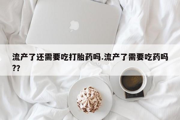 流产药网上怎么购买流产了还需要吃打胎药吗.流产了需要吃药吗?？