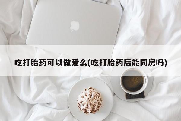 流产药网上怎么购买吃打胎药可以做爱么(吃打胎药后能同房吗)