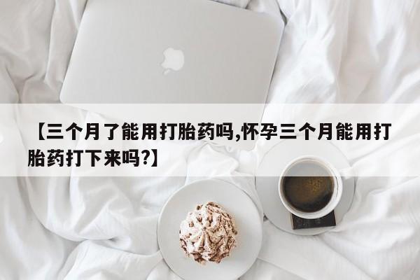 流产药网上怎么购买【三个月了能用打胎药吗,怀孕三个月能用打胎药打下来吗?】