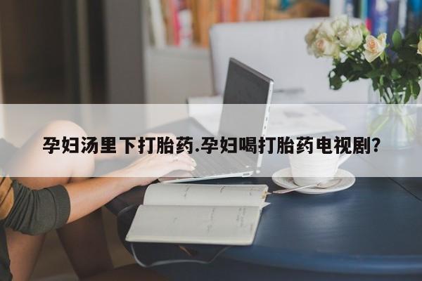 流产药网上怎么购买孕妇汤里下打胎药.孕妇喝打胎药电视剧？