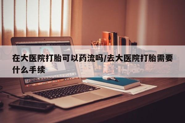 流产药网上怎么购买在大医院打胎可以药流吗/去大医院打胎需要什么手续
