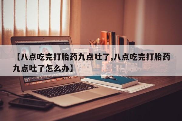 流产药网上怎么购买【八点吃完打胎药九点吐了,八点吃完打胎药九点吐了怎么办】