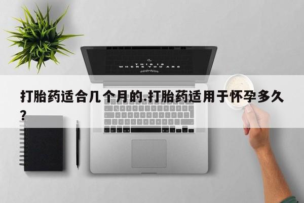 流产药网上怎么购买打胎药适合几个月的.打胎药适用于怀孕多久？