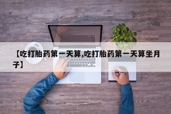 流产药网上怎么购买【吃打胎药第一天算,吃打胎药第一天算坐月子】