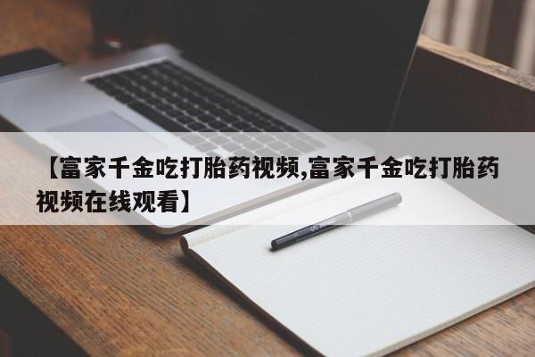 流产药网上怎么购买【富家千金吃打胎药视频,富家千金吃打胎药视频在线观看】