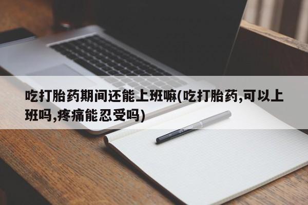 流产药网上怎么购买吃打胎药期间还能上班嘛(吃打胎药,可以上班吗,疼痛能忍受吗)