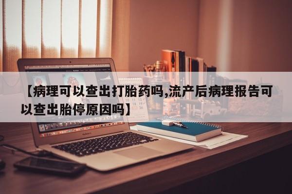 流产药网上怎么购买【病理可以查出打胎药吗,流产后病理报告可以查出胎停原因吗】