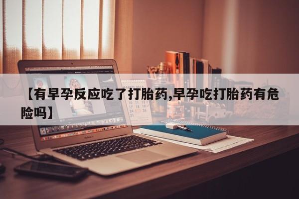 流产药网上怎么购买【有早孕反应吃了打胎药,早孕吃打胎药有危险吗】
