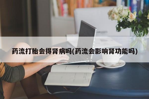 流产药网上怎么购买药流打胎会得肾病吗(药流会影响肾功能吗)