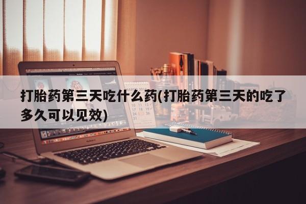 流产药网上怎么购买打胎药第三天吃什么药(打胎药第三天的吃了多久可以见效)