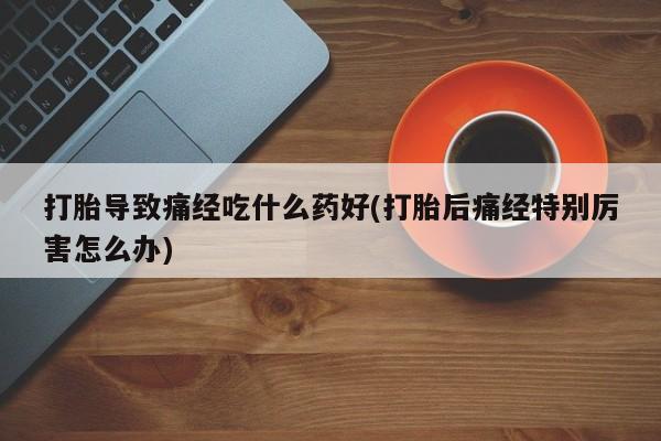 流产药网上怎么购买打胎导致痛经吃什么药好(打胎后痛经特别厉害怎么办)