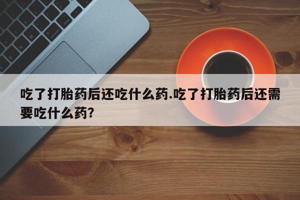 流产药网上怎么购买吃了打胎药后还吃什么药.吃了打胎药后还需要吃什么药？