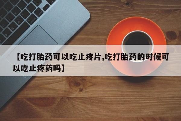流产药网上怎么购买【吃打胎药可以吃止疼片,吃打胎药的时候可以吃止疼药吗】