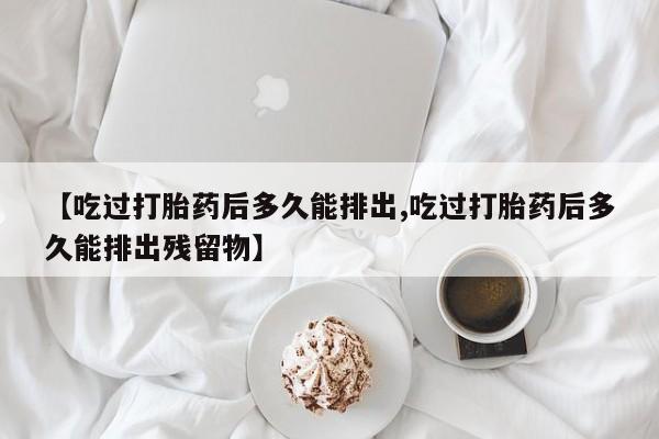 流产药网上怎么购买【吃过打胎药后多久能排出,吃过打胎药后多久能排出残留物】