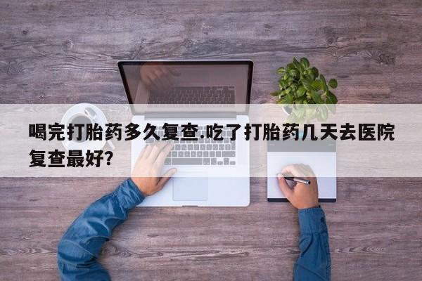 流产药网上怎么购买喝完打胎药多久复查.吃了打胎药几天去医院复查最好？