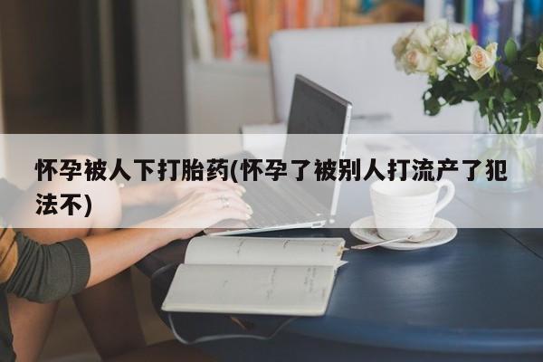 流产药网上怎么购买怀孕被人下打胎药(怀孕了被别人打流产了犯法不)