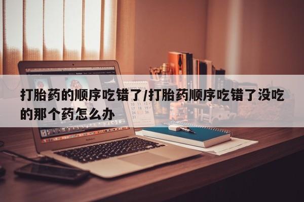 流产药网上怎么购买打胎药的顺序吃错了/打胎药顺序吃错了没吃的那个药怎么办