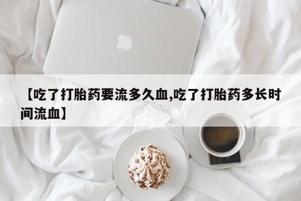 流产药网上怎么购买【吃了打胎药要流多久血,吃了打胎药多长时间流血】