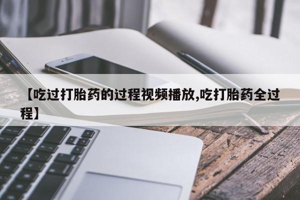 流产药网上怎么购买【吃过打胎药的过程视频播放,吃打胎药全过程】