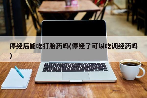 流产药网上怎么购买停经后能吃打胎药吗(停经了可以吃调经药吗)