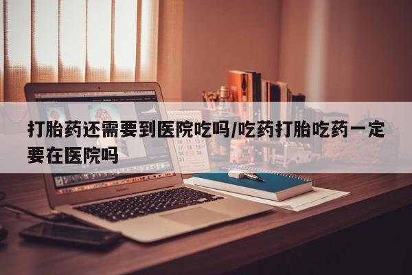 流产药网上怎么购买打胎药还需要到医院吃吗/吃药打胎吃药一定要在医院吗