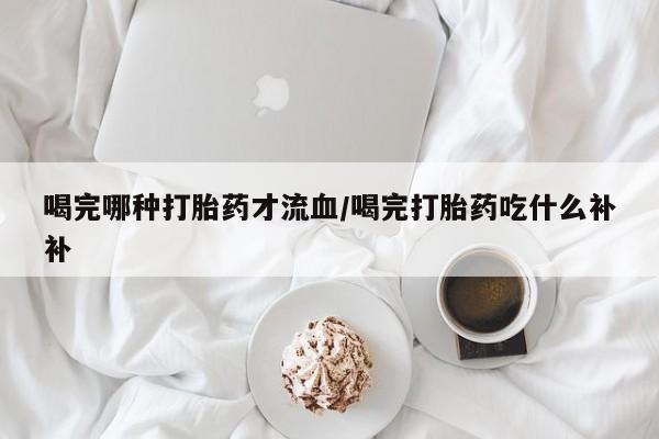 流产药网上怎么购买喝完哪种打胎药才流血/喝完打胎药吃什么补补