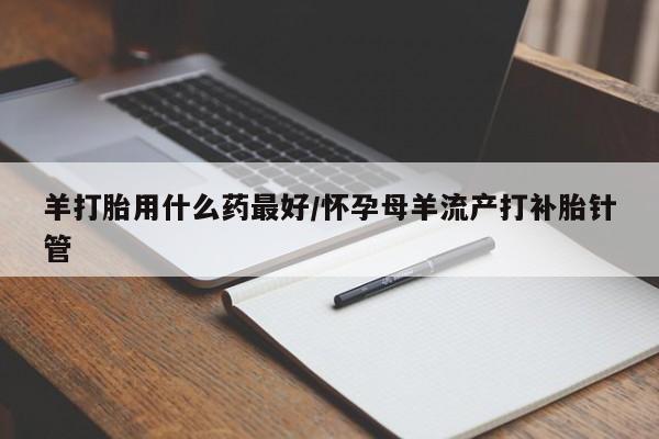 流产药网上怎么购买羊打胎用什么药最好/怀孕母羊流产打补胎针管
