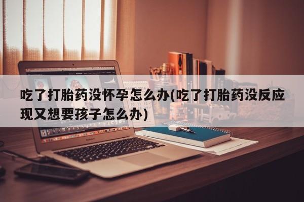 流产药网上怎么购买吃了打胎药没怀孕怎么办(吃了打胎药没反应现又想要孩子怎么办)